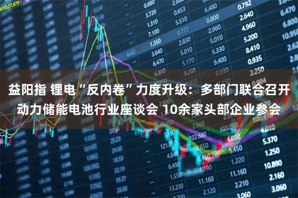 益阳指 锂电“反内卷”力度升级：多部门联合召开动力储能电池行业座谈会 10余家头部企业参会