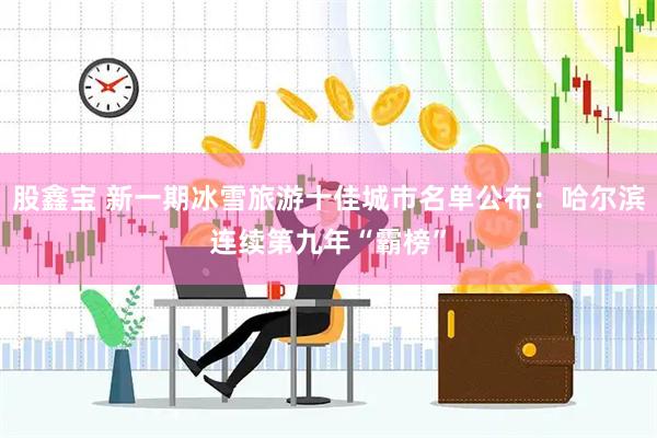 股鑫宝 新一期冰雪旅游十佳城市名单公布：哈尔滨连续第九年“霸榜”