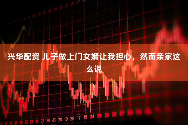 兴华配资 儿子做上门女婿让我担心，然而亲家这么说