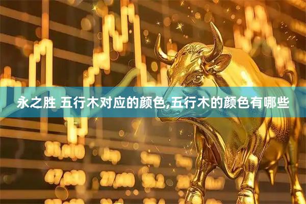 永之胜 五行木对应的颜色,五行木的颜色有哪些