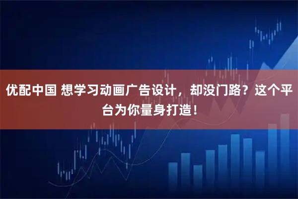 优配中国 想学习动画广告设计，却没门路？这个平台为你量身打造！