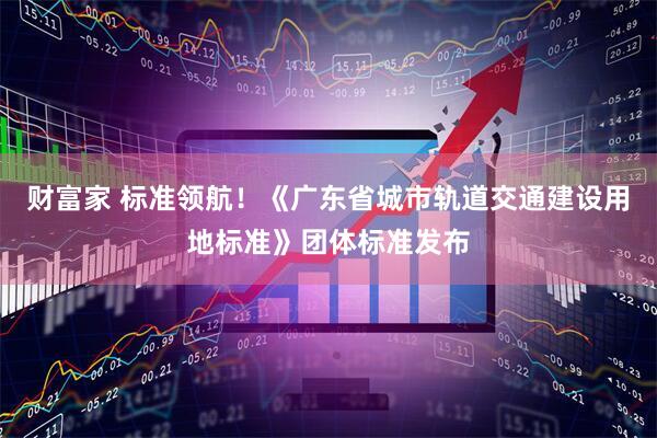 财富家 标准领航！《广东省城市轨道交通建设用地标准》团体标准发布