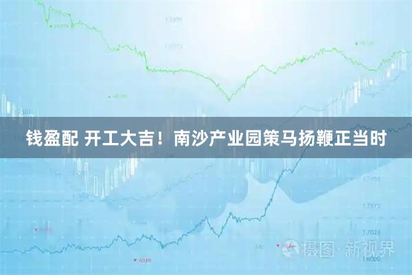 钱盈配 开工大吉！南沙产业园策马扬鞭正当时
