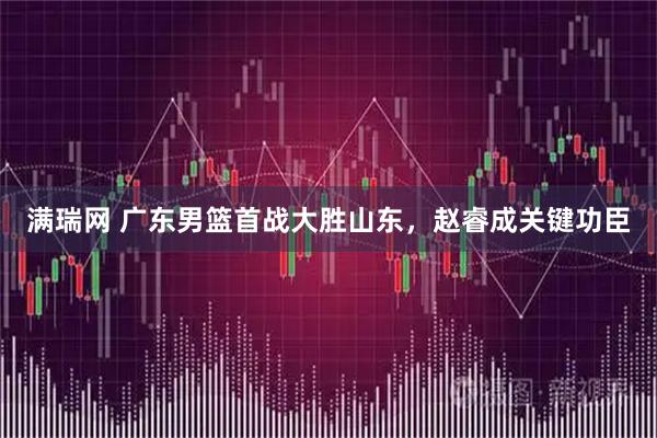 满瑞网 广东男篮首战大胜山东，赵睿成关键功臣