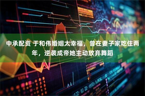 中承配资 于和伟婚姻太幸福，曾在妻子家吃住两年，逆袭成帝她主动放弃舞蹈