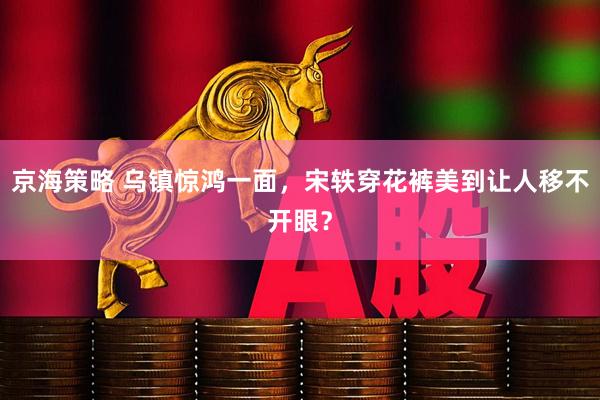 京海策略 乌镇惊鸿一面，宋轶穿花裤美到让人移不开眼？