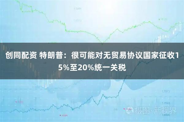 创同配资 特朗普：很可能对无贸易协议国家征收15%至20%统一关税